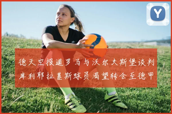 德天空报道罗马与沃尔夫斯堡谈判库利耶拉基斯球员渴望转会至德甲