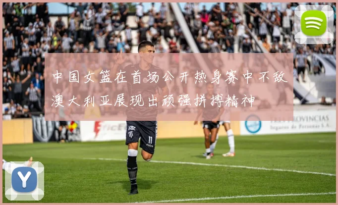 中国女篮在首场公开热身赛中不敌澳大利亚展现出顽强拼搏精神