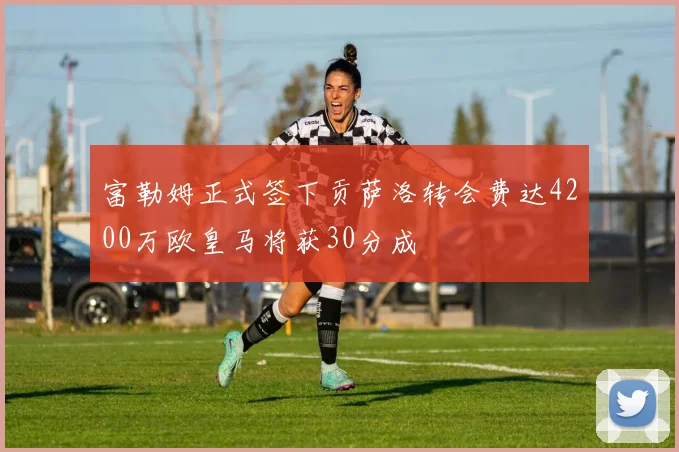富勒姆正式签下贡萨洛转会费达4200万欧皇马将获30分成