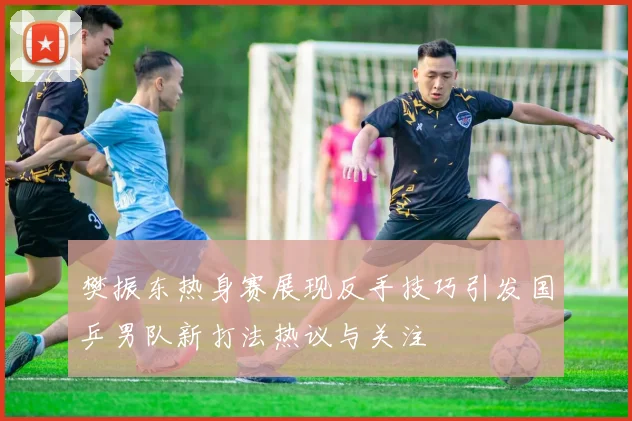 樊振东热身赛展现反手技巧引发国乒男队新打法热议与关注