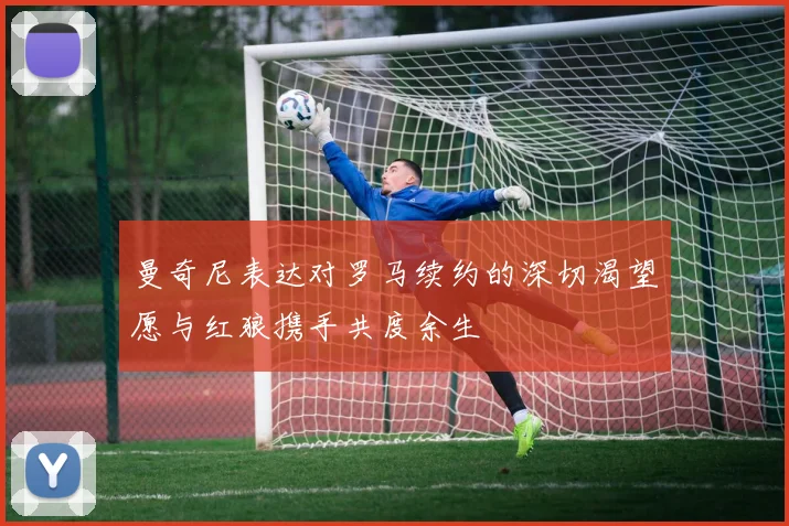 曼奇尼表达对罗马续约的深切渴望愿与红狼携手共度余生
