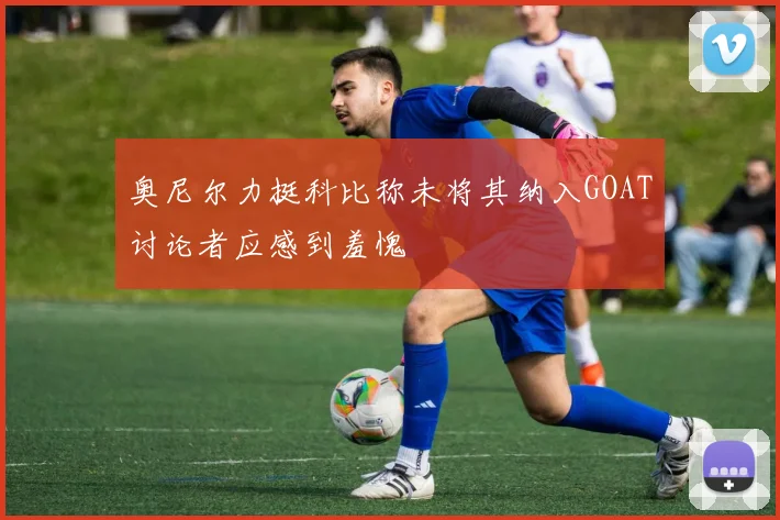 奥尼尔力挺科比称未将其纳入GOAT讨论者应感到羞愧
