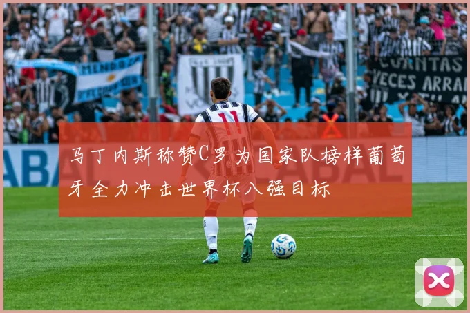马丁内斯称赞C罗为国家队榜样葡萄牙全力冲击世界杯八强目标