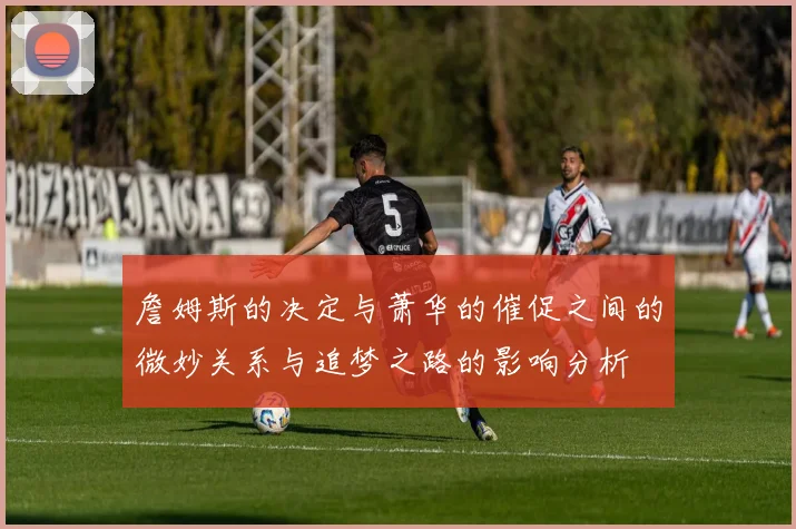 詹姆斯的决定与萧华的催促之间的微妙关系与追梦之路的影响分析