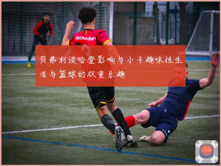 贝弗利谈哈登影响与小卡趣味性生活与篮球的双重乐趣