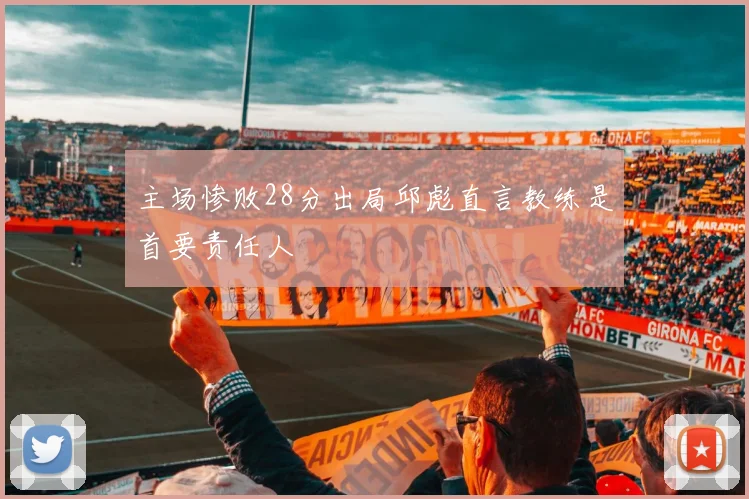 主场惨败28分出局邱彪直言教练是首要责任人