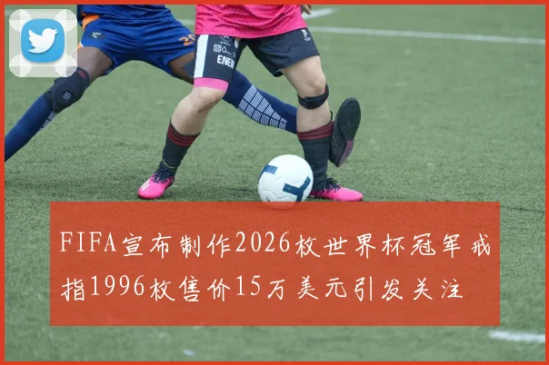 FIFA宣布制作2026枚世界杯冠军戒指1996枚售价15万美元引发关注