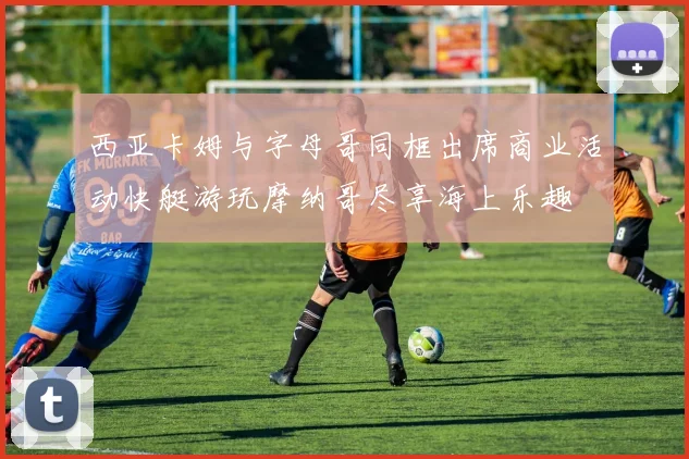 西亚卡姆与字母哥同框出席商业活动快艇游玩摩纳哥尽享海上乐趣