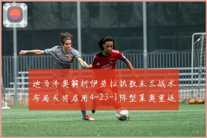 迪马济奥解析伊劳拉执教米兰战术布局或将启用4-23-1阵型莱奥重返左边锋位置