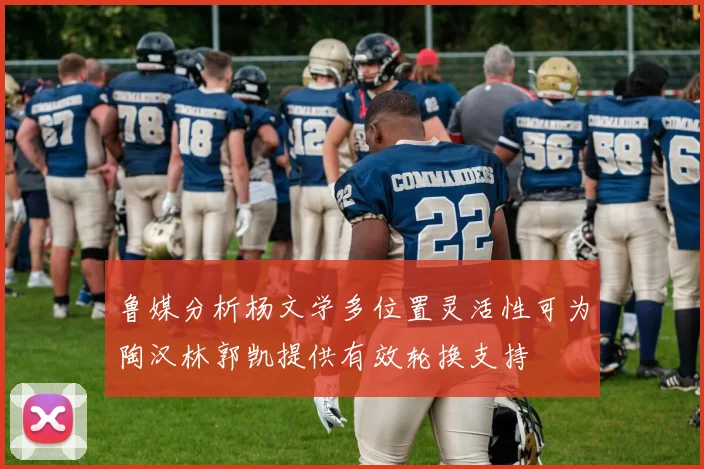 鲁媒分析杨文学多位置灵活性可为陶汉林郭凯提供有效轮换支持