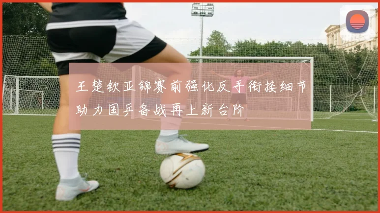 王楚钦亚锦赛前强化反手衔接细节助力国乒备战再上新台阶