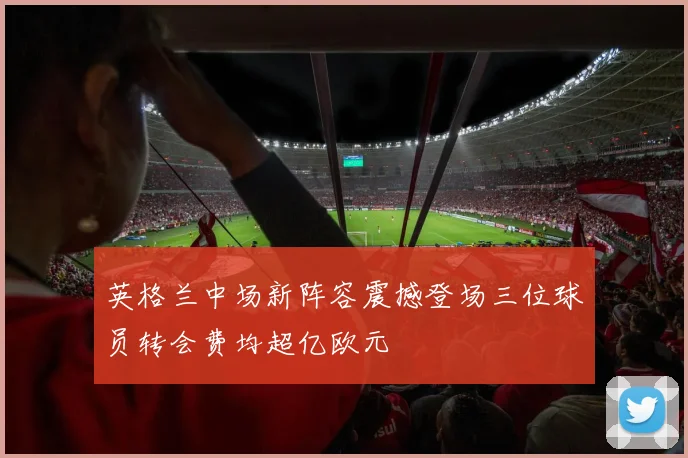 英格兰中场新阵容震撼登场三位球员转会费均超亿欧元
