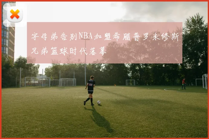 字母弟告别NBA加盟希腊普罗米修斯兄弟篮球时代落幕