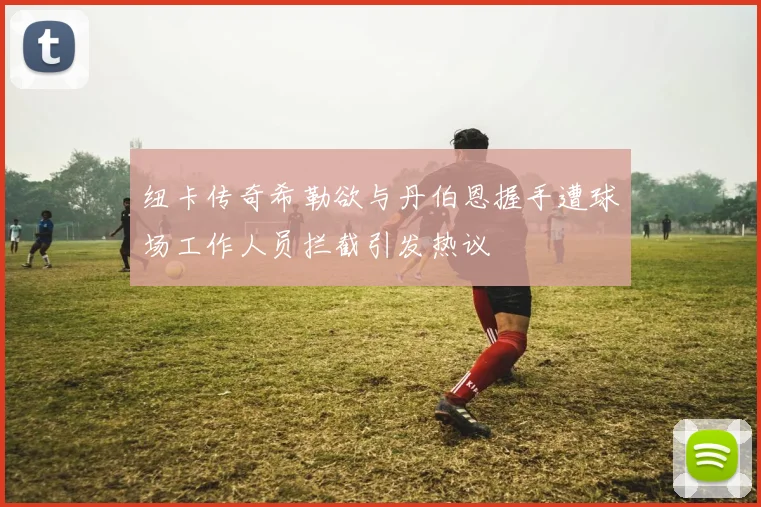 纽卡传奇希勒欲与丹伯恩握手遭球场工作人员拦截引发热议