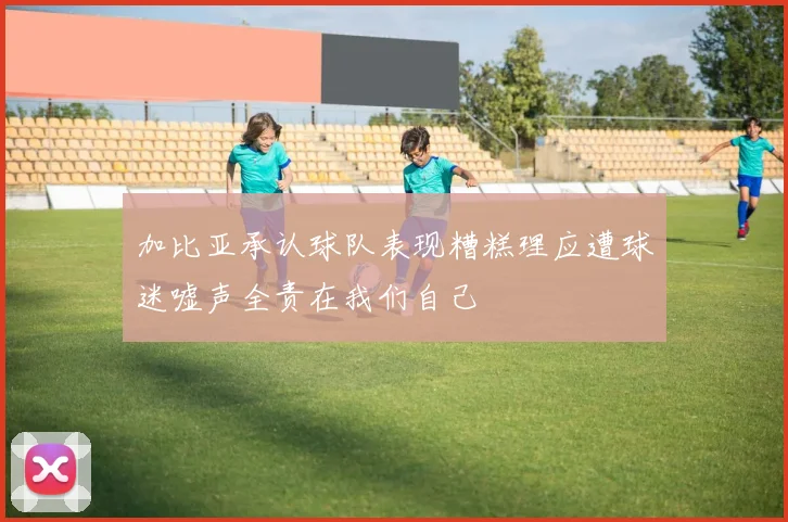 加比亚承认球队表现糟糕理应遭球迷嘘声全责在我们自己