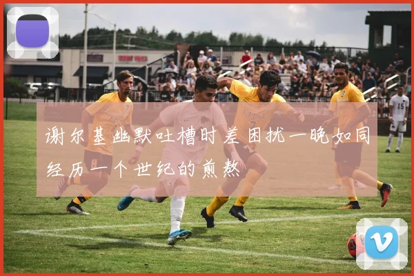 谢尔基幽默吐槽时差困扰一晚如同经历一个世纪的煎熬