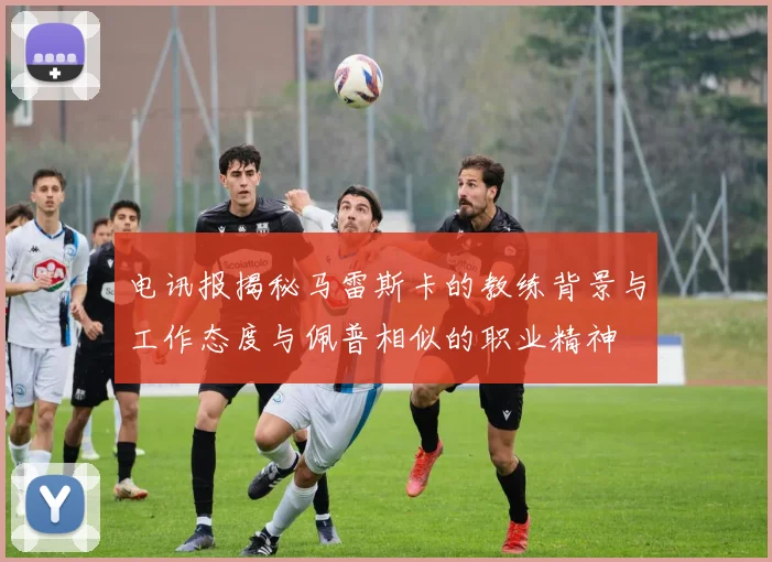 电讯报揭秘马雷斯卡的教练背景与工作态度与佩普相似的职业精神