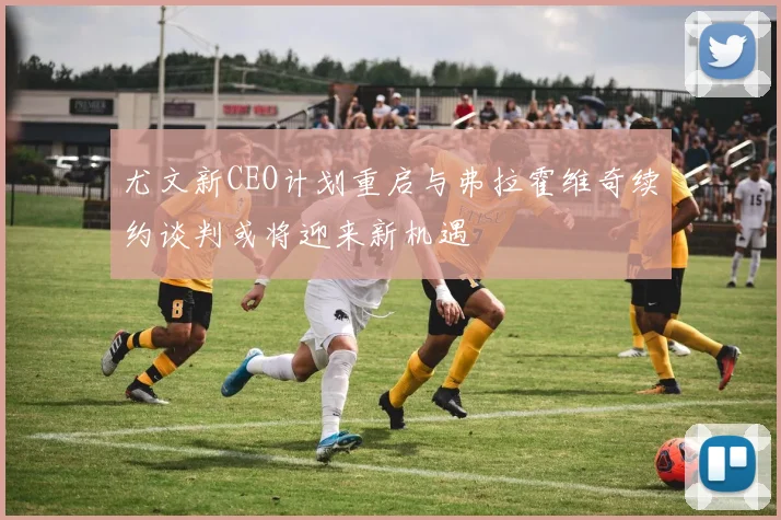尤文新CEO计划重启与弗拉霍维奇续约谈判或将迎来新机遇