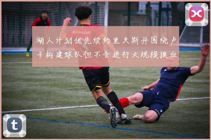 湖人计划优先续约里夫斯并围绕卢卡构建球队但不会进行大规模换血