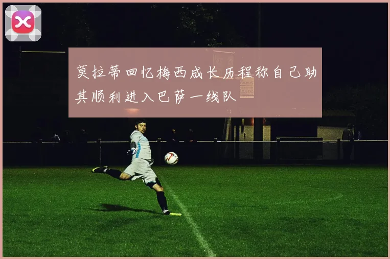 莫拉蒂回忆梅西成长历程称自己助其顺利进入巴萨一线队