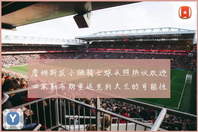 詹姆斯发小晒骑士球衣照热议欢迎回家勒布朗重返克利夫兰的可能性引发关注