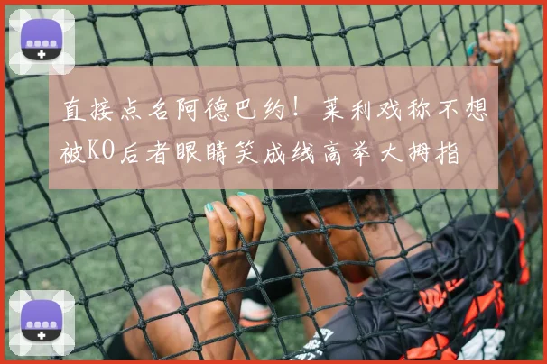 直接点名阿德巴约！莱利戏称不想被KO后者眼睛笑成线高举大拇指